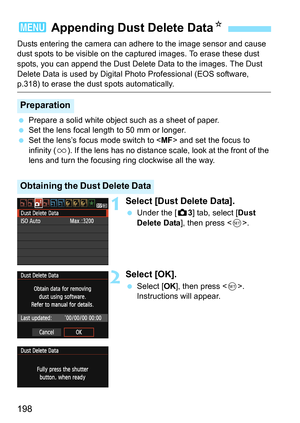 Page 198198
Dusts entering the camera can adhere to the image sensor and cause 
dust spots to be visible on the captured images. To erase these dust 
spots, you can append the Dust Delete Data to the images. The Dust 
Delete Data is used by Digital Photo Professional (EOS software, 
p.318) to erase the dust spots automatically.
 Prepare a solid white object such as a sheet of paper.
 Set the lens focal length to 50 mm or longer.
 Set the lens’s focus mode switch to  and set the focus to 
infinity (u). If the...