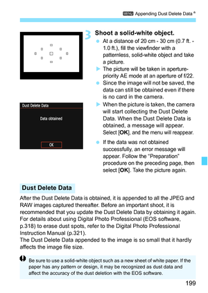 Page 199
199
3 Appending Dust Delete Data N
3Shoot a solid-white object.
 At a distance of 20 cm - 30 cm (0.7 ft. - 
1.0 ft.), fill the viewfinder with a 
patternless, solid-white object and take 
a picture.
XThe picture will be taken in aperture-
priority AE mode at an aperture of f/22.
 Since the image will not be saved, the 
data can still be obtained even if there 
is no card in the camera.
X When the picture is taken, the camera 
will start collecting the Dust Delete 
Data. When the Dust Delete Data is...