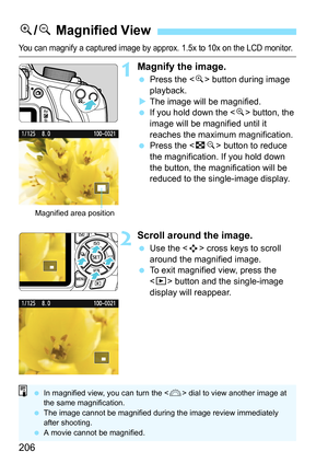 Page 206206
You can magnify a captured image by approx. 1.5x to 10x on the LCD monitor.
1Magnify the image.
 Press the  button during image 
playback.
XThe image will be magnified.
 If you hold down the  button, the 
image will be magnified until it 
reaches the maximum magnification.
 Press the  button to reduce 
the magnification. If you hold down 
the button, the magnification will be 
reduced to the single-image display.
2Scroll around the image.
 Use the  cross keys to scroll 
around the magnified image....