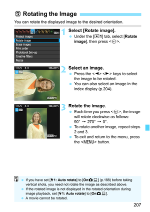 Page 207207
You can rotate the displayed image to the desired orientation.
1Select [Rotate image].
 Under the [x1] tab, select [Rotate 
image], then press .
2Select an image.
 Press the   keys to select 
the image to be rotated.
 You can also select an image in the 
index display (p.204).
3Rotate the image.
 Each time you press , the image 
will rotate clockwise as follows: 
90° 9 270° 9 0°.
 To rotate another image, repeat steps 
2 and 3.
 To exit and return to the menu, press 
the  button.
b Rotating the...