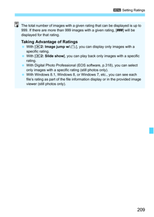 Page 209
209
3 Setting Ratings
The total number of images with a given rating that can be displayed is up to 
999. If there are more than 999 images with a given rating, [ ###] will be 
displayed for that rating.
Taking Advantage of Ratings  With [ x2: Image jump w/ 6], you can display only images with a 
specific rating.
  With [ x2: Slide show ], you can play back only images with a specific 
rating.
  With Digital Photo Professional (EOS software, p.318), you can select 
only images with a specific  rating...