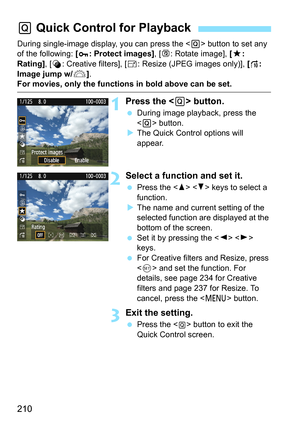 Page 210210
During single-image display, you can press the  button to set any 
of the following: [ : Protect images], [b: Rotate image], [9: 
Rating], [U: Creative filters], [S: Resize (JPEG images only)], [e: 
Image jump w/6].
For movies, only the functions in bold above can be set.
1Press the  button.
 During image playback, press the 
 button.
XThe Quick Control options will 
appear.
2Select a function and set it.
 Press the   keys to select a 
function.
XThe name and current setting of the 
selected function...