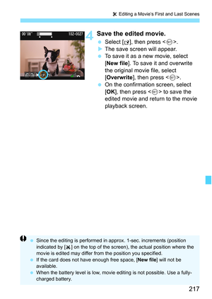 Page 217217
X Editing a Movie’s First and Last Scenes
4Save the edited movie.
 Select [W], then press .
XThe save screen will appear.
 To save it as a new movie, select 
[New file]. To save it and overwrite 
the original movie file, select 
[Overwrite], then press .
 On the confirmation screen, select 
[OK], then press  to save the 
edited movie and return to the movie 
playback screen.
 Since the editing is performed in approx. 1-sec. increments (position 
indicated by [ ] on the top of the screen), the actual...