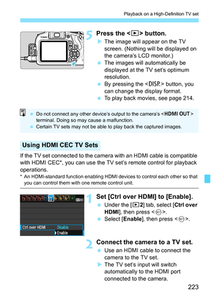 Page 223223
Playback on a High-Definition TV set
5Press the  button.
XThe image will appear on the TV 
screen. (Nothing will be displayed on 
the camera’s LCD monitor.)
 The images will automatically be 
displayed at the TV set’s optimum 
resolution.
 By pressing the  button, you 
can change the display format.
 To play back movies, see page 214.
If the TV set connected to the camera with an HDMI cable is compatible 
with HDMI CEC*, you can use the TV set’s remote control for playback 
operations.
* An...