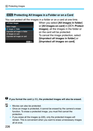 Page 226K Protecting Images
226
You can protect all the images in a folder or on a card at one time.
When you select [All images in folder] 
or [All images on card] in [x1: Protect 
images], all the images in the folder or 
on the card will be protected.
To cancel the image protection, select 
[Unprotect all images in folder] or 
[Unprotect all images on card].
3 Protecting All Images in a Folder or on a Card
If you format the card (p.50), the protected images will also be erased.
 Movies can also be protected....