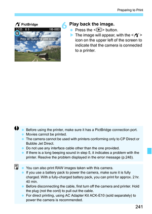 Page 241241
Preparing to Print
6Play back the image.
 Press the  button.
XThe image will appear, with the  
icon on the upper left of the screen to 
indicate that the camera is connected 
to a printer.
wPictBridge
 Before using the printer, make sure it has a PictBridge connection port.
 Movies cannot be printed.
 The camera cannot be used with printers conforming only to CP Direct or 
Bubble Jet Direct.
 Do not use any interface cable other than the one provided.
 If there is a long beeping sound in step 5, it...