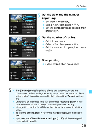 Page 245245
w Printing
5Set the date and file number 
imprinting.
 Set them if necessary.
 Select <
I>, then press .
 Set the print settings as desired, then 
press .
6Set the number of copies.
 Set it if necessary.
 Select , then press .
 Set the number of copies, then press 
.
7Start printing.
 Select [Print], then press .
 The [Default] setting for printing effects and other options are the 
printer’s own default settings as set by the printer’s manufacturer. Refer 
to the printer’s instruction manual to find...