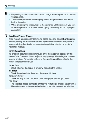 Page 248w Printing
248
 Depending on the printer, the cropped image area may not be printed as 
you specified.
 The smaller you make the cropping frame, the grainier the picture will 
look in the print.
 While cropping the image, look at the camera’s LCD monitor. If you look 
at the image on a TV screen, the cropping frame may not be displayed 
accurately.
Handling Printer ErrorsIf you resolve a printer error (no ink, no paper, etc.) and select [Continue] to 
resume printing but it does not resume, operate the...