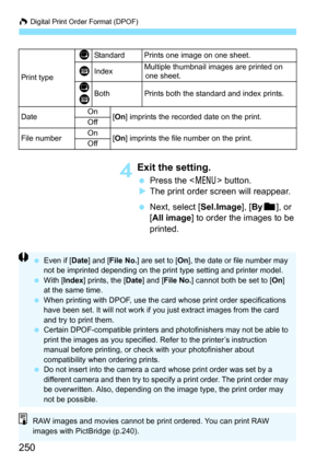 Page 250W Digital Print Order Format (DPOF)
250
4Exit the setting.
 Press the  button.
XThe print order screen will reappear.
 Next, select [Sel.Image], [Byn], or 
[All image] to order the images to be 
printed.
Print type
KStandard Prints one image on one sheet.
LIndexMultiple thumbnail images are printed on 
one sheet.
K
LBothPrints both the standard and index prints.
DateOn
[On] imprints the recorded date on the print.
Off
File numberOn[On] imprints the file number on the print.
Off
 Even if [Date] and [File...