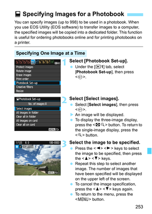 Page 253253
You can specify images (up to 998) to be used in a photobook. When 
you use EOS Utility (EOS software) to transfer images to a computer, 
the specified images will be copied into a dedicated folder. This function 
is useful for ordering photobooks online and for printing photobooks on 
a printer.
1Select [Photobook Set-up].
 Under the [x1] tab, select 
[Photobook Set-up], then press 
.
2Select [Select images].
 Select [Select images], then press 
.
XAn image will be displayed.
 To display the...