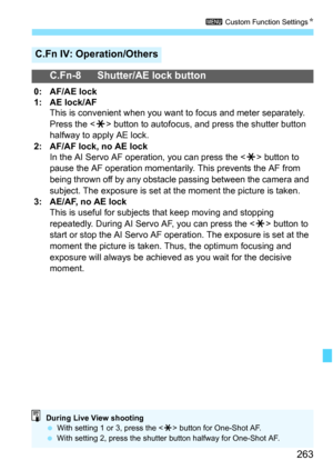 Page 263263
3 Custom Function SettingsN
C.Fn IV: Operation/Others
C.Fn-8 Shutter/AE lock button
0: AF/AE lock
1: AE lock/AF
This is convenient when you want to focus and meter separately. 
Press the  button to autofocus, and press the shutter button 
halfway to apply AE lock.
2: AF/AF lock, no AE lock
In the AI Servo AF operation, you can press the  button to 
pause the AF operation momentarily. This prevents the AF from 
being thrown off by any obstacle passing between the camera and 
subject. The exposure is...