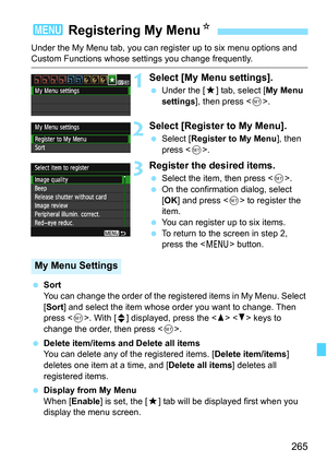 Page 265265
Under the My Menu tab, you can register up to six menu options and Custom Functions whose settings you change frequently.
1Select [My Menu settings].
 Under the [9] tab, select [My Menu 
settings], then press .
2Select [Register to My Menu].
 Select [Register to My Menu], then 
press .
3Register the desired items.
 Select the item, then press .
 On the confirmation dialog, select 
[OK] and press  to register the 
item.
 You can register up to six items.
 To return to the screen in step 2, 
press the...