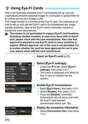 Page 272272
With a commercially-available Eye-Fi card already set up, you can 
automatically transfer captured images to a computer or upload them to 
an online service via a wireless LAN.
The image transfer is a function of the Eye-Fi card. For instructions on 
how to set up and use the Eye-Fi card or to troubleshoot any image 
transfer problems, refer to the Eye-Fi card’s instruction manual or 
contact the card manufacturer.
The camera is not guaranteed to support Eye-Fi card functions 
(including wireless...