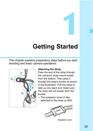 Page 2929
1
Getting Started
This chapter explains preparatory steps before you start 
shooting and basic camera operations.
Attaching the Strap
Pass the end of the strap through 
the camera’s strap mount eyelet 
from the bottom. Then pass it 
through the strap’s buckle as shown 
in the illustration. Pull the strap to 
take up any slack and make sure 
the strap will not loosen from the 
buckle.
 The eyepiece cover is also 
attached to the strap (p.269).
Eyepiece cover 