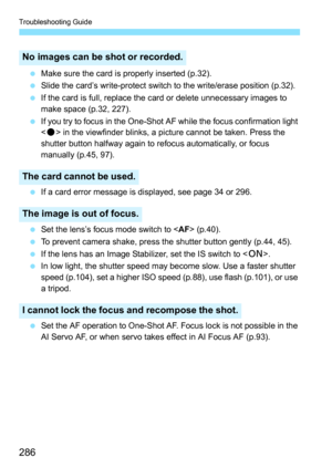 Page 286Troubleshooting Guide
286
 Make sure the card is properly inserted (p.32).
 Slide the card’s write-protect switch to the write/erase position (p.32).
 If the card is full, replace the card or delete unnecessary images to 
make space (p.32, 227).
 If you try to focus in the One-Shot AF while the focus confirmation light 
 in the viewfinder blinks, a picture cannot be taken. Press the 
shutter button halfway again to refocus automatically, or focus 
manually (p.45, 97).
 If a card error message is...