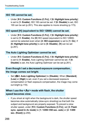 Page 288Troubleshooting Guide
288
 Under [53: Custom Functions (C.Fn)], if [6: Highlight tone priority] 
is set to [1: Enable], ISO 100 cannot be set. If [0: Disable] is set, ISO 
100 can be set (p.261). This also applies to movie shooting (p.173).
 Under [53: Custom Functions (C.Fn)], if [6: Highlight tone priority] 
is set to [1: Enable], the [H] ISO speed (equivalent to ISO 12800) 
cannot be selected even when [2: ISO expansion] is set to [1: On]. If 
[6: Highlight tone priority] is set to [0: Disable], [H]...