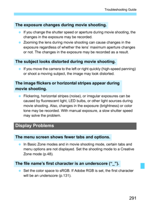 Page 291291
Troubleshooting Guide
 If you change the shutter speed or aperture during movie shooting, the 
changes in the exposure may be recorded.
 Zooming the lens during movie shooting can cause changes in the 
exposure regardless of whether the lens’ maximum aperture changes 
or not. The changes in the exposure may be recorded as a result.
 If you move the camera to the left or right quickly (high-speed panning) 
or shoot a moving subject, the image may look distorted.
 Flickering, horizontal stripes...