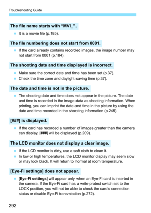 Page 292Troubleshooting Guide
292
 It is a movie file (p.185).
 If the card already contains recorded images, the image number may 
not start from 0001 (p.184).
 Make sure the correct date and time has been set (p.37).
 Check the time zone and daylight saving time (p.37).
 The shooting date and time does not appear in the picture. The date 
and time is recorded in the image data as shooting information. When 
printing, you can imprint the date and time in the picture by using the 
date and time recorded in the...