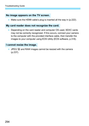 Page 294Troubleshooting Guide
294
 Make sure the HDMI cable’s plug is inserted all the way in (p.222).
 Depending on the card reader and computer OS used, SDXC cards 
may not be correctly recognized. If this occurs, connect your camera 
to the computer with the provided interface cable, then transfer the 
images to your computer using EOS Utility (EOS software, p.318).
 JPEG c and RAW images cannot be resized with the camera 
(p.237).
No image appears on the TV screen.
My card reader does not recognize the...