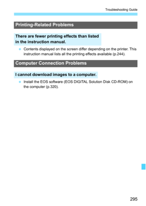 Page 295295
Troubleshooting Guide
 Contents displayed on the screen differ depending on the printer. This 
instruction manual lists all the printing effects available (p.244).
 Install the EOS software (EOS DIGITAL Solution Disk CD-ROM) on 
the computer (p.320).
Printing-Related Problems
There are fewer printing effects than listed 
in the instruction manual.
Computer Connection Problems
I cannot download images to a computer. 