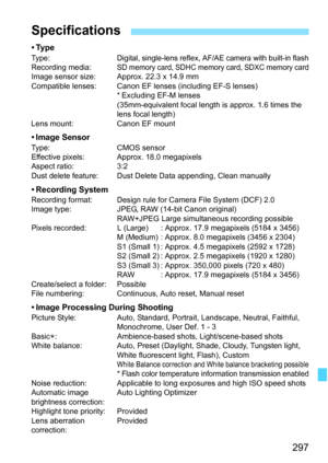 Page 297
297
•TypeType:Digital, single-lens reflex, AF/AE camera with built-in flashRecording media:SD memory card, SDHC memory card, SDXC memory cardImage sensor size: Approx. 22.3 x 14.9 mm
Compatible lenses: Canon EF l enses (including EF-S lenses)
* Excluding EF-M lenses
(35mm-equivalent focal length is approx. 1.6 times the 
lens focal length)
Lens mount: Canon EF mount
• Image SensorType: CMOS sensor
Effective pixels: Appr ox. 18.0 megapixels
Aspect ratio: 3:2
Dust delete feature: Dust Delete Data...