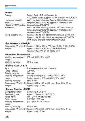 Page 302Specifications
302
•PowerBattery: Battery Pack LP-E10 (Quantity 1)
* AC power can be supplied via AC Adapter Kit ACK-E10
Number of possible 
shots:
(Based on CIPA testing 
standards)With viewfinder shooting: Approx. 500 shots at room 
temperature (23°C/73°F), approx. 410 shots at low 
temperatures (0°C/32°F)
With Live View shooting: Approx. 180 shots at room 
temperature (23°C/73°F), approx. 170 shots at low 
temperatures (0°C/32°F)
Movie shooting time: Approx. 1 hr. 15 min. at room temperature...