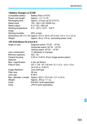 Page 303303
Specifications
• Battery Charger LC-E10ECompatible battery: Battery Pack LP-E10
Power cord length: Approx. 1 m / 3.3 ft.
Recharging time: Approx. 2 hours (at 23°C/73°F)
Rated input: 100 - 240 V AC (50/60 Hz)
Rated output: 8.3 V DC / 580 mA
Working temperature 
range:6°C - 40°C / 43°F - 104°F
Working humidity: 85% or less
Dimensions (W x H x D): Approx. 67.0 x 30.5 x 87.5 mm / 2.6 x 1.2 x 3.4 in.
Weight: Approx. 82 g / 2.9 oz. (excluding power cord)
• EF-S18-55mm f/3.5-5.6 IS IIAngle of view: Diagonal...