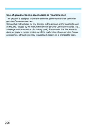 Page 306306
Use of genuine Canon accessories is recommended
This product is designed to achieve excellent performance when used with 
genuine Canon accessories.
Canon shall not be liable for any damage to this product and/or accidents such 
as fire, etc., caused by the malfunction of non-genuine Canon accessories (e.g., 
a leakage and/or explosion of a battery pack). Please note that this warranty 
does not apply to repairs arising out of the malfunction of non-genuine Canon 
accessories, although you may...