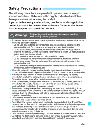 Page 307
307
The following precautions are provided to prevent harm or injury to 
yourself and others. Make sure to thoroughly understand and follow 
these precautions before using the product.
If you experience any malfunctions, problems, or damage to the 
product, contact the nearest Canon Service Center or the dealer 
from whom you purchased the product.
Safety Precautions
  Warnings:Follow the warnings below. Otherwise, death or 
serious injuries may result.
 To prevent fire, excessive heat, chemical...