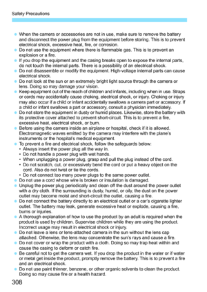 Page 308
Safety Precautions
308
 When the camera or accessories are not in use, make sure to remove the battery 
and disconnect the power plug from the equipment before storing. This is to prevent 
electrical shock, excessive heat, fire, or corrosion.
  Do not use the equipment where there is flammable gas. This is to prevent an 
explosion or a fire.
  If you drop the equipment and the casing breaks open to expose the internal parts, 
do not touch the internal parts. There is a possibility of an electrical...