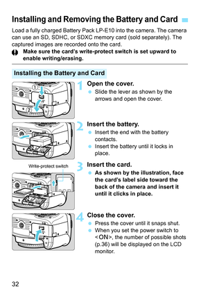 Page 3232
Load a fully charged Battery Pack LP-E10 into the camera. The camera 
can use an SD, SDHC, or SDXC memory card (sold separately). The 
captured images are recorded onto the card.
Make sure the card’s write-protect switch is set upward to 
enable writing/erasing.
1Open the cover.
 Slide the lever as shown by the 
arrows and open the cover.
2Insert the battery.
 Insert the end with the battery 
contacts.
 Insert the battery until it locks in 
place.
3Insert the card.
 As shown by the illustration, face...