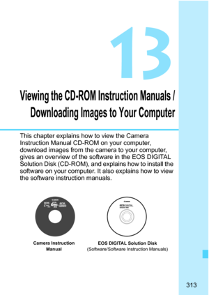 Page 313
313
13
Viewing the CD-ROM Instruction Manuals /Downloading Images to Your Computer
This chapter explains how to view the Camera 
Instruction Manual CD-ROM on your computer, 
download images from the camera to your computer, 
gives an overview of the software in the EOS DIGITAL 
Solution Disk (CD-ROM), and explains how to install the 
software on your computer. It also explains how to view 
the software instruction manuals.
EOS DIGITAL Solution Disk
(Software/Software Instruction Manuals)
Camera...