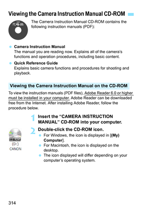 Page 314
314
The Camera Instruction Manual CD-ROM contains the 
following instruction manuals (PDF):
  Camera Instruction Manual
The manual you are reading now. Explains all of the camera’s 
functions and operation procedur es, including basic content.
  Quick Reference Guide
Explains basic camera functi ons and procedures for shooting and 
playback.
To view the instruction manuals (PDF files), Adobe Reader 6.0 or higher 
must be installed in your computer. Adobe Reader can be downloaded 
free from the Internet....