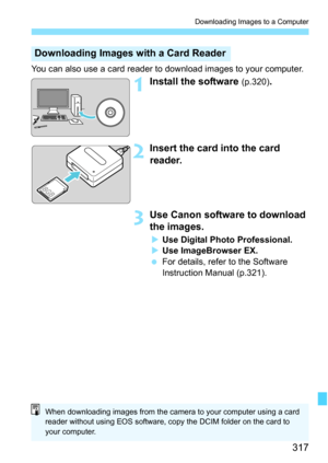 Page 317
317
Downloading Images to a Computer
You can also use a card reader to download images to your computer.
1Install the software (p.320).
2Insert the card into the card 
reader.
3Use Canon software to download 
the images.
XUse Digital Photo Professional.
X Use ImageBrowser EX.
  For details, refer to the Software 
Instruction Manual (p.321).
Downloading Images with a Card Reader
When downloading images from the camera to your computer using a card 
reader without using EOS software, copy the DCIM folder...