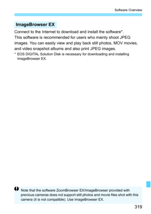 Page 319319
Software Overview
Connect to the Internet to download and install the software*.
This software is recommended for users who mainly shoot JPEG 
images. You can easily view and play back still photos, MOV movies, 
and video snapshot albums and also print JPEG images.
* EOS DIGITAL Solution Disk is necessary for downloading and installing 
ImageBrowser EX.
ImageBrowser EX
Note that the software ZoomBrowser EX/ImageBrowser provided with 
previous cameras does not support still photos and movie files shot...