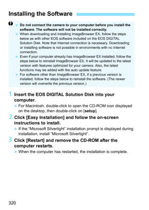 Page 320
320
1Insert the EOS DIGITAL Solution Disk into your 
computer.
 For Macintosh, double-click to  open the CD-ROM icon displayed 
on the desktop, then double-click on [ setup].
2Click [Easy Installation] and follow the on-screen 
instructions to install.
 If the “Microsoft Silverlight” instal lation prompt is displayed during 
installation, install “Microsoft Silverlight”.
3Click [Restart] and remove the CD-ROM after the 
computer restarts.
  When the computer has restarted, the installation is complete....