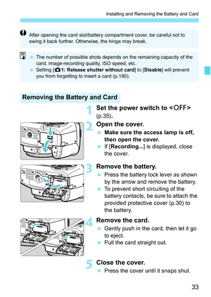 Page 3333
Installing and Removing the Battery and Card
1Set the power switch to  
(p.35).
2Open the cover.
 Make sure the access lamp is off, 
then open the cover.
 If [Recording...] is displayed, close 
the cover.
3Remove the battery.
 Press the battery lock lever as shown 
by the arrow and remove the battery.
 To prevent short circuiting of the 
battery contacts, be sure to attach the 
provided protective cover (p.30) to 
the battery.
4Remove the card.
 Gently push in the card, then let it go 
to eject.
 Pull...