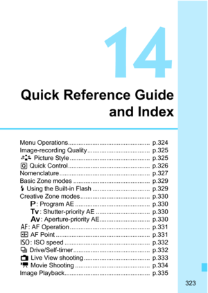 Page 323323
14
Quick Reference Guide
and Index
Menu Operations...............................................  p.324
Image-recording Quality ....................................  p.325
A Picture Style ..............................................  p.325
Q Quick Control ...............................................  p.326
Nomenclature ....................................................  p.327
Basic Zone modes ............................................  p.329
D Using the Built-in Flash...