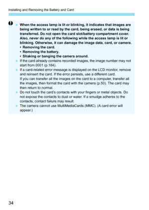 Page 34Installing and Removing the Battery and Card
34
 When the access lamp is lit or blinking, it indicates that images are 
being written to or read by the card, being erased, or data is being 
transferred. Do not open the card slot/battery compartment cover.
Also, never do any of the following while the access lamp is lit or 
blinking. Otherwise, it can damage the image data, card, or camera.
• Removing the card.
• Removing the battery.
• Shaking or banging the camera around.
 If the card already contains...