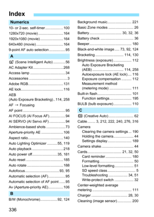 Page 336
336
Index
Numerics
10- or 2-sec. self-timer .................. 100
1280x720 (movie) ......................... 164
1920x1080 (movie) ....................... 164
640x480 (movie) ........................... 164
9-point AF auto selection ................ 95
A
A (Scene Intelligent  Auto) ............ 56
AC Adapter Kit .............................. 268
Access lamp ................................... 34
Accessories ...................................... 3
Adobe RGB................................... 131
AE...