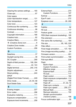 Page 337
337
Index
Clearing the camera settings ........190
Close-ups ........................................ 67
Color space
(color reproduction range).............131
Color temperature .........................127
Color tone .....................................123
Continuous file numbering ............184
Continuous shooting ....................... 98
Contrast ........................................123
Copyright information ....................186
Creative Auto .................................. 62
Creative...
