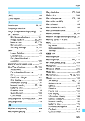 Page 339
339
Index
J
JPEG............................................... 85
Jump display .................................205
L
Landscape ................................66, 92
Language selection .........................39
Large (image-recording quality) ......24
LCD monitor .................................... 21Brightness adjustment ..............181
Image playback ..................80, 203
Menu screen ....................... 48, 278
Screen color .............................193
Shooting settings...
