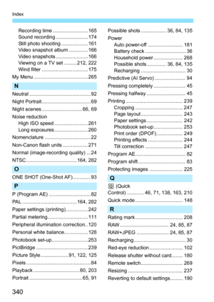 Page 340
340
Index
Recording time ......................... 165
Sound recording ....................... 174
Still photo shooting ................... 161
Video snapshot album .............. 166
Video snapshots ....................... 166
Viewing on a TV set ......... 212, 222
Wind filter ................................. 175
My Menu ....................................... 265
N
Neutral ............................................ 92
Night Portrait ................................... 69
Night scenes...
