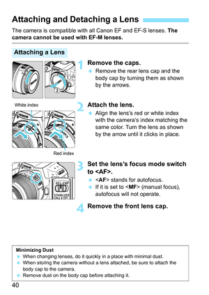 Page 4040
The camera is compatible with all Canon EF and EF-S lenses. The camera cannot be used with EF-M lenses.
1Remove the caps.
 Remove the rear lens cap and the 
body cap by turning them as shown 
by the arrows.
2Attach the lens.
 Align the lens’s red or white index 
with the camera’s index matching the 
same color. Turn the lens as shown 
by the arrow until it clicks in place.
3Set the lens’s focus mode switch 
to .
  stands for autofocus.
 If it is set to  (manual focus), 
autofocus will not operate....