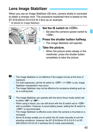 Page 43
43
When you use an Image Stabilizer (IS) lens, camera shake is corrected 
to obtain a sharper shot. The proc edure explained here is based on the 
EF-S18-55mm f/3.5-5.6 IS II lens as an example.
* IS stands for Image Stabilizer.
1Set the IS switch to < 1>.
 Set also the camera’s power switch to 
.
2Press the shutter button halfway.
XThe Image Stabilizer will operate.
3Take the picture.
  When the picture looks steady in the 
viewfinder, press the shutter button 
completely to take the picture.
Lens...