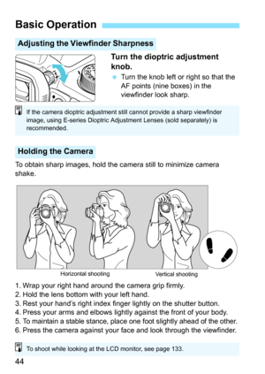 Page 4444Turn the dioptric adjustment 
knob.
 Turn the knob left or right so that the 
AF points (nine boxes) in the 
viewfinder look sharp.
To obtain sharp images, hold the camera still to minimize camera 
shake.
1. Wrap your right hand around the camera grip firmly.
2. Hold the lens bottom with your left hand.
3. Rest your hand’s right index finger lightly on the shutter button.
4. Press your arms and elbows lightly against the front of your body.
5.
To maintain a stable stance, place one foot slightly ahead...