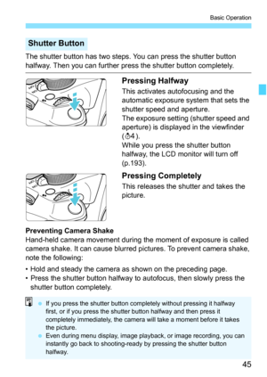 Page 4545
Basic Operation
The shutter button has two steps. You can press the shutter button 
halfway. Then you can further press the shutter button completely.
Pressing Halfway
This activates autofocusing and the 
automatic exposure system that sets the 
shutter speed and aperture.
The exposure setting (shutter speed and 
aperture) is displayed in the viewfinder 
(0).
While you press the shutter button 
halfway, the LCD monitor will turn off 
(p.193).
Pressing Completely
This releases the shutter and takes the...