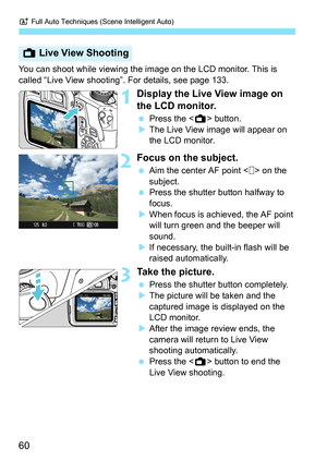 Page 60A Full Auto Techniques (Scene Intelligent Auto)
60
You can shoot while viewing the image on the LCD monitor. This is 
called “Live View shooting”. For details, see page 133.
1Display the Live View image on 
the LCD monitor.
 Press the  button.
XThe Live View image will appear on 
the LCD monitor.
2Focus on the subject.
 Aim the center AF point < > on the 
subject.
 Press the shutter button halfway to 
focus.
XWhen focus is achieved, the AF point 
will turn green and the beeper will 
sound.
XIf necessary,...