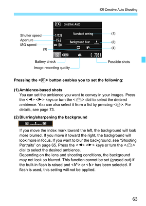 Page 6363
C Creative Auto Shooting
Pressing the  button enables you to set the following:
(1) Ambience-based shots
You can set the ambience you want to convey in your images. Press 
the   keys or turn the  dial to select the desired 
ambience. You can also select it from a list by pressing <
0>. For 
details, see page 73.
(2) Blurring/sharpening the background
If you move the index mark toward the left, the background will look 
more blurred. If you move it toward the right, the background will 
look more in...