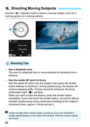 Page 6868
Use the  (Sports) mode to shoot a moving subject, such as a running person or a moving vehicle.
 Use a telephoto lens.
The use of a telephoto lens is recommended for shooting from a 
distance.
 Use the center AF point to focus.
Aim the center AF point over the subject, then press the shutter 
button halfway to autofocus. During autofocusing, the beeper will 
continue beeping softly. If focus cannot be achieved, the focus 
confirmation light  will blink.
When you want to take the picture, press the...